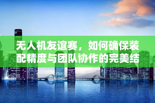 无人机友谊赛，如何确保装配精度与团队协作的完美结合？