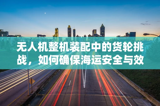 无人机整机装配中的货轮挑战，如何确保海运安全与效率？