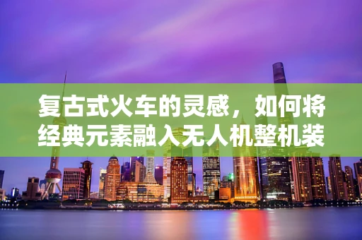 复古式火车的灵感，如何将经典元素融入无人机整机装配中？