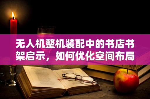 无人机整机装配中的书店书架启示，如何优化空间布局与组件管理？