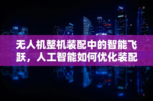 无人机整机装配中的智能飞跃，人工智能如何优化装配流程？