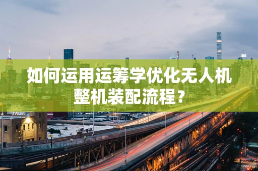 如何运用运筹学优化无人机整机装配流程？