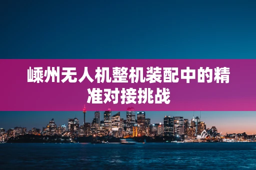 嵊州无人机整机装配中的精准对接挑战