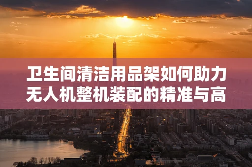 卫生间清洁用品架如何助力无人机整机装配的精准与高效？