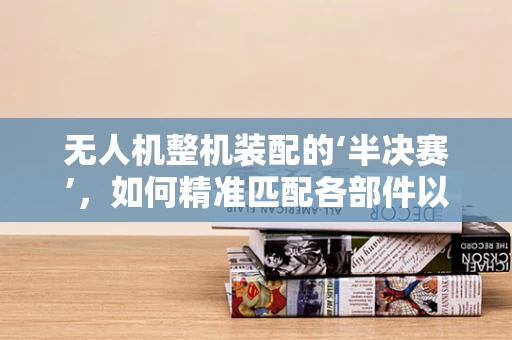 无人机整机装配的‘半决赛’，如何精准匹配各部件以提升飞行性能？