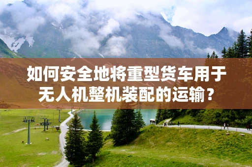 如何安全地将重型货车用于无人机整机装配的运输？