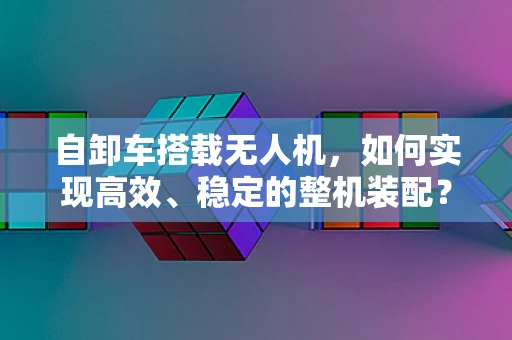 自卸车搭载无人机，如何实现高效、稳定的整机装配？