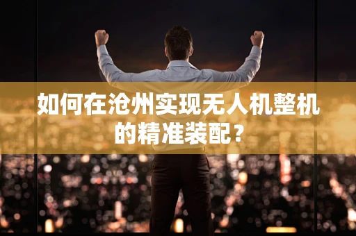 如何在沧州实现无人机整机的精准装配？