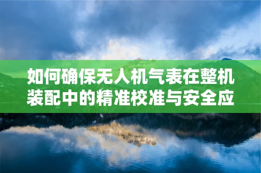 如何确保无人机气表在整机装配中的精准校准与安全应用？