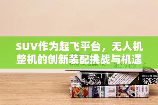 SUV作为起飞平台，无人机整机的创新装配挑战与机遇