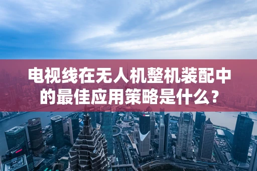 电视线在无人机整机装配中的最佳应用策略是什么？