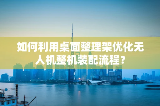 如何利用桌面整理架优化无人机整机装配流程？