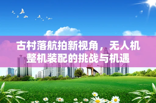 古村落航拍新视角，无人机整机装配的挑战与机遇
