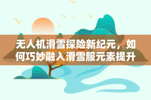 无人机滑雪探险新纪元，如何巧妙融入滑雪服元素提升飞行稳定性？