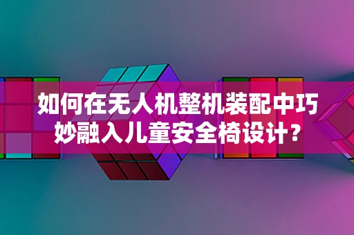 如何在无人机整机装配中巧妙融入儿童安全椅设计？