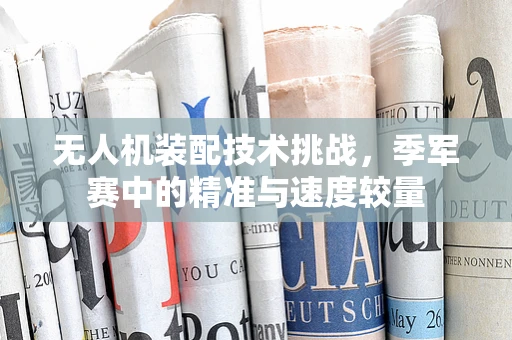 无人机装配技术挑战，季军赛中的精准与速度较量