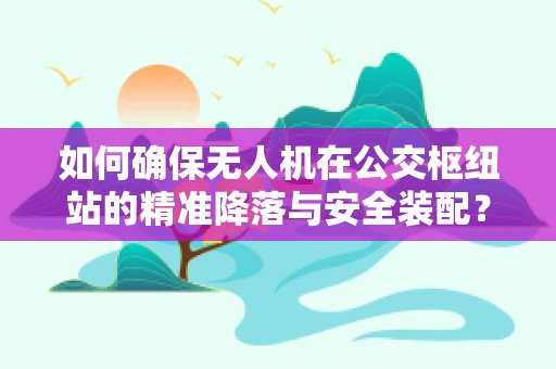 如何确保无人机在公交枢纽站的精准降落与安全装配？