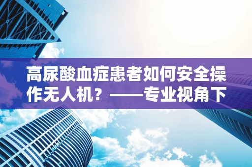 高尿酸血症患者如何安全操作无人机？——专业视角下的健康考量