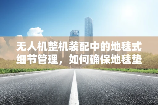 无人机整机装配中的地毯式细节管理，如何确保地毯垫的精准安装？