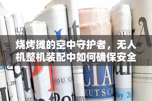 烧烤摊的空中守护者，无人机整机装配中如何确保安全飞行？