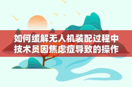 如何缓解无人机装配过程中技术员因焦虑症导致的操作失误？