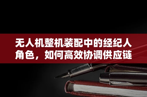 无人机整机装配中的经纪人角色，如何高效协调供应链与客户需求？