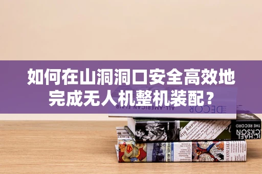 如何在山洞洞口安全高效地完成无人机整机装配？