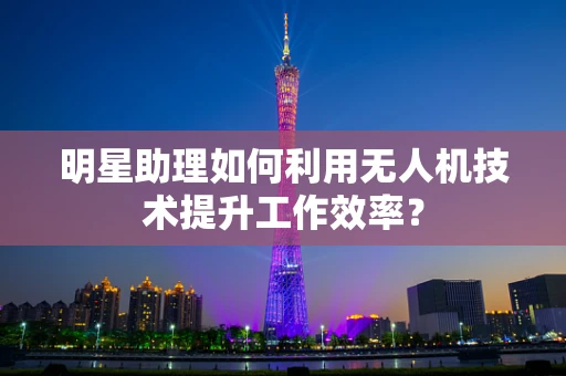 明星助理如何利用无人机技术提升工作效率？