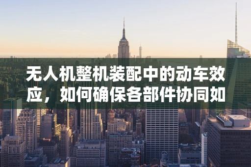 无人机整机装配中的动车效应，如何确保各部件协同如一？
