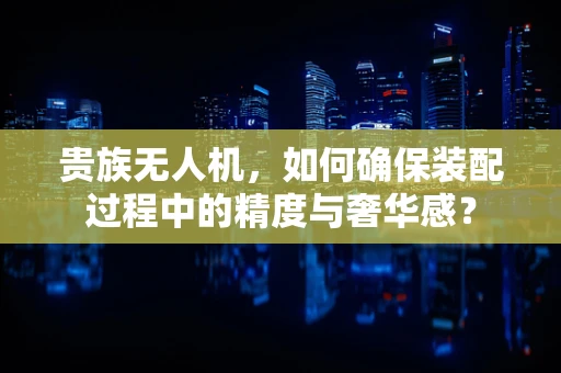 贵族无人机，如何确保装配过程中的精度与奢华感？