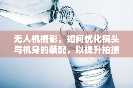 无人机摄影，如何优化镜头与机身的装配，以提升拍摄质量？