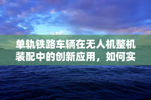 单轨铁路车辆在无人机整机装配中的创新应用，如何实现无缝对接？