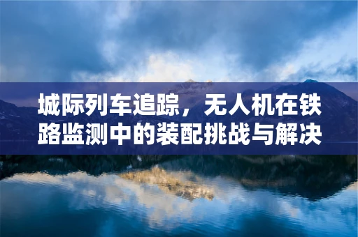 城际列车追踪，无人机在铁路监测中的装配挑战与解决方案
