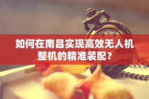如何在南昌实现高效无人机整机的精准装配？