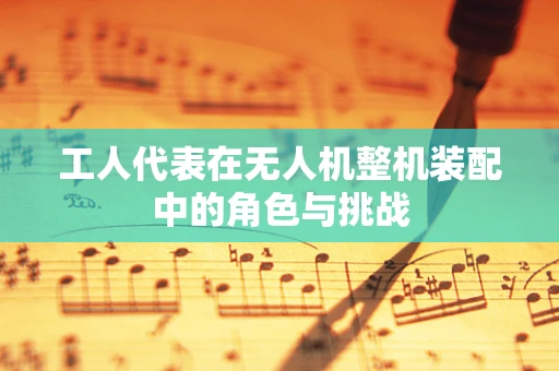 工人代表在无人机整机装配中的角色与挑战