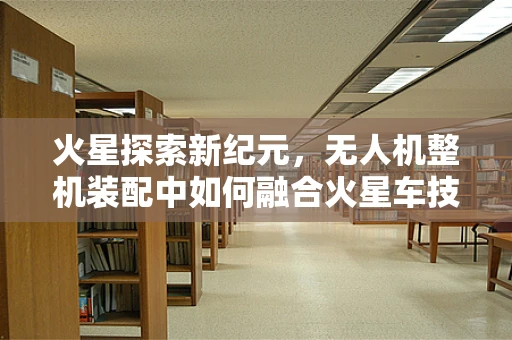 火星探索新纪元，无人机整机装配中如何融合火星车技术的挑战与机遇？