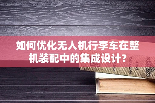 如何优化无人机行李车在整机装配中的集成设计？