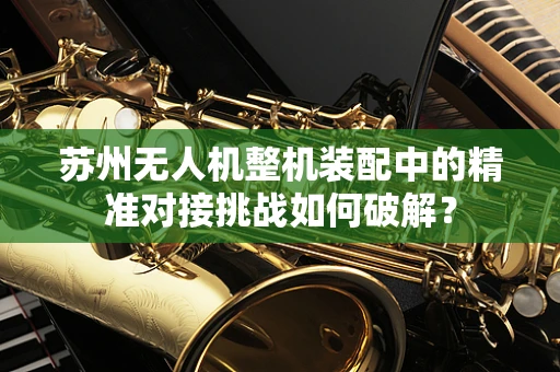 苏州无人机整机装配中的精准对接挑战如何破解？