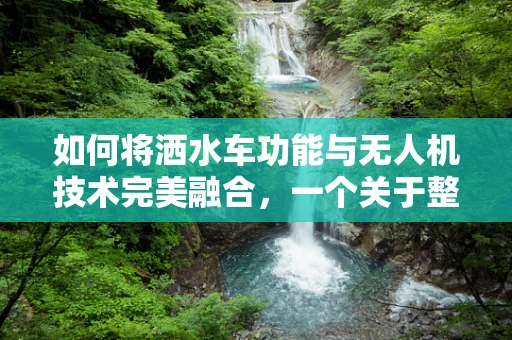 如何将洒水车功能与无人机技术完美融合，一个关于整机装配的挑战