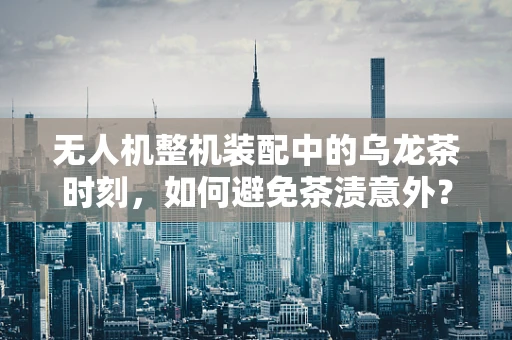 无人机整机装配中的乌龙茶时刻，如何避免茶渍意外？
