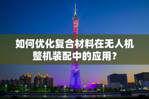 如何优化复合材料在无人机整机装配中的应用？
