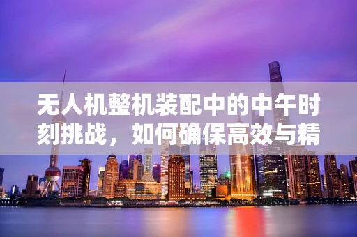 无人机整机装配中的中午时刻挑战，如何确保高效与精准？