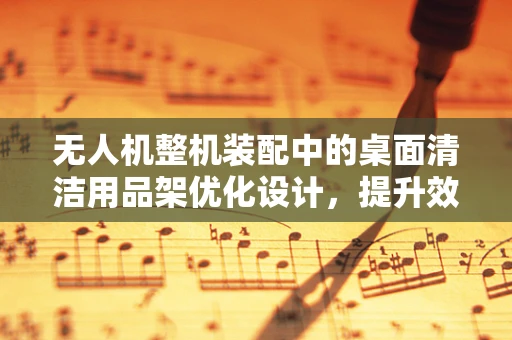 无人机整机装配中的桌面清洁用品架优化设计，提升效率与整洁性的关键？