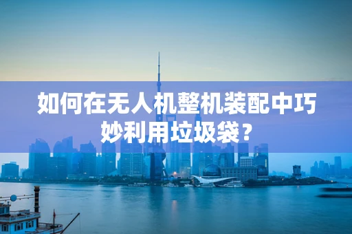 如何在无人机整机装配中巧妙利用垃圾袋？