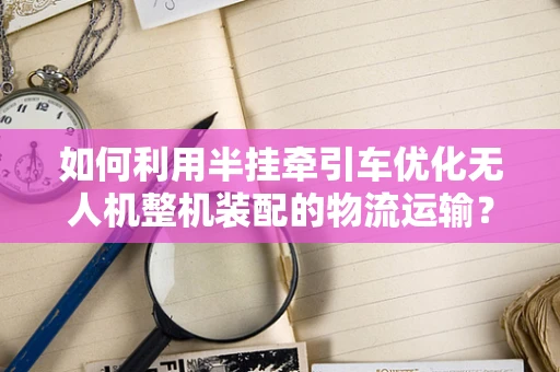 如何利用半挂牵引车优化无人机整机装配的物流运输？