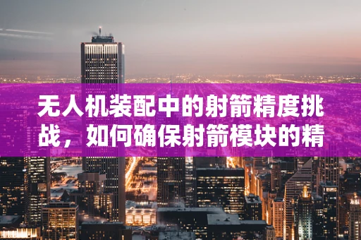 无人机装配中的射箭精度挑战，如何确保射箭模块的精准集成？