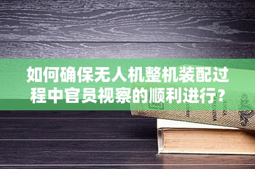如何确保无人机整机装配过程中官员视察的顺利进行？