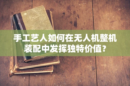 手工艺人如何在无人机整机装配中发挥独特价值？