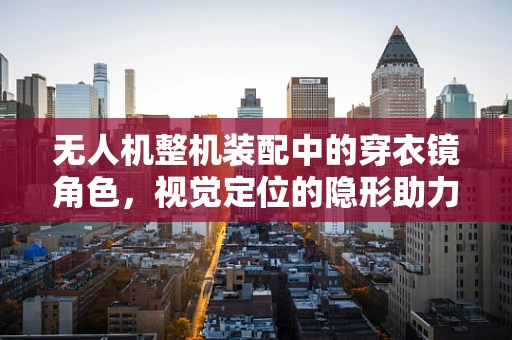 无人机整机装配中的穿衣镜角色，视觉定位的隐形助力