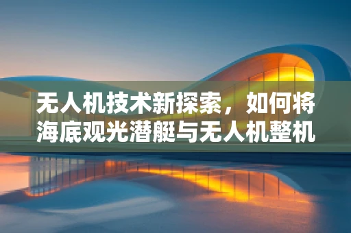 无人机技术新探索，如何将海底观光潜艇与无人机整机装配技术融合？